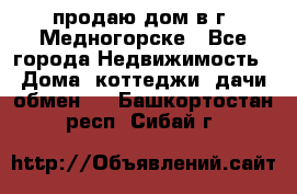 продаю дом в г. Медногорске - Все города Недвижимость » Дома, коттеджи, дачи обмен   . Башкортостан респ.,Сибай г.